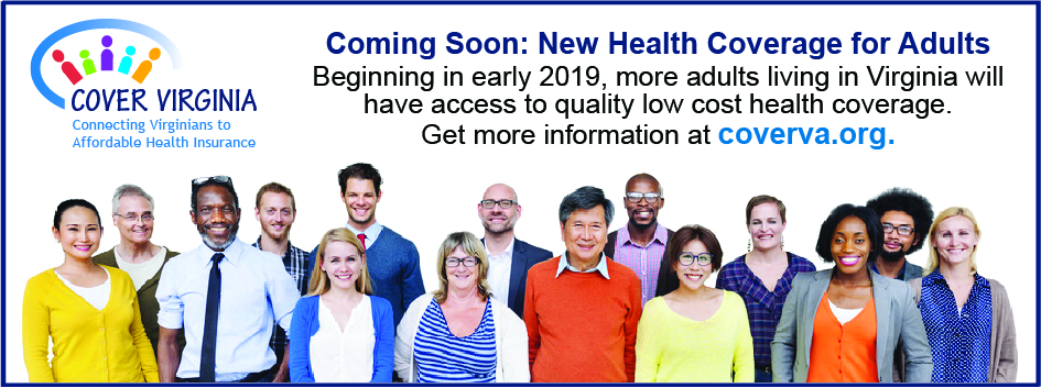 Cover Virginia. Connecting Virginians to Affordable Health Insurance. Coming soon: New Health Coverage for Adults. Beginning in early 2019, more adults living in Virginia will have access to quality low cost health coverage. Get more information at coverva.org
